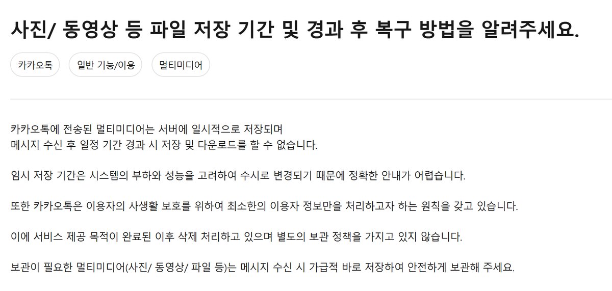 카카오 고객센터 도움말 「사진/동영상 등 파일 저장 기간 및 경과 후 복구 방법을 알려주세요」 본문. 카카오톡에 전송된 멀티미디어는 서버에 일시적으로 저장되며 메시지 수신 후 일정 기간 경과 시 저장 및 다운로드를 할 수 없고, 임시 저장 기간은 수시로 변경되어 정확한 안내가 어렵고, 보관이 필요한 멀티미디어는 수신 시 바로 저장하라는 문구