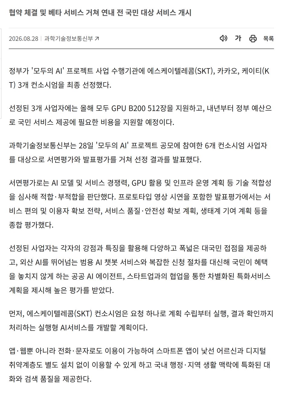 정책브리핑 정책뉴스 본문. 협약 체결 및 베타 서비스 거쳐 연내 전 국민 대상 서비스 개시, 정부가 모두의 AI 프로젝트 사업 수행기관에 SKT 카카오 KT 3개 컨소시엄을 최종 선정, 올해 GPU B200 512장 지원과 내년부터 정부 예산으로 비용 지원, SKT 컨소시엄은 앱 웹뿐 아니라 전화 문자로도 이용이 가능해 스마트폰 앱이 낯선 어르신과 디지털 취약계층도 별도 설치 없이 이용