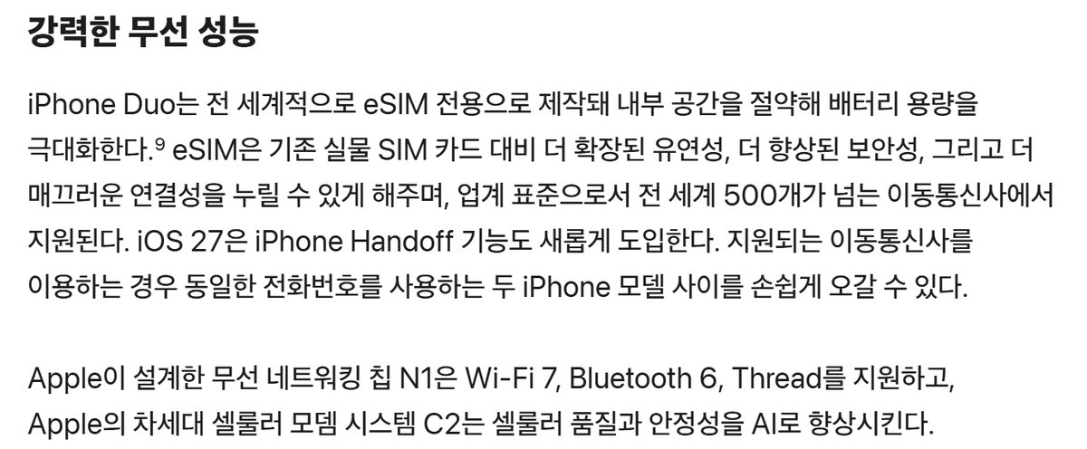 Apple 뉴스룸 iPhone Duo 발표문 강력한 무선 성능, iPhone Duo는 전 세계적으로 eSIM 전용으로 제작돼 내부 공간을 절약해 배터리 용량을 극대화한다, eSIM은 기존 실물 SIM 카드 대비 더 확장된 유연성 더 향상된 보안성 더 매끄러운 연결성을 누릴 수 있게 해주며 업계 표준으로서 전 세계 500개가 넘는 이동통신사에서 지원된다, iOS 27은 iPhone Handoff 기능도 새롭게 도입한다