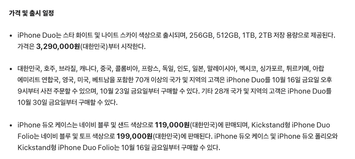 Apple 뉴스룸 iPhone Duo 발표문 가격 및 출시 일정, iPhone Duo는 스타 화이트 및 나이트 스카이 색상으로 출시되며 256GB 512GB 1TB 2TB 저장 용량으로 제공된다 가격은 3,290,000원 대한민국부터 시작한다, 대한민국 호주 브라질 캐나다 중국 등 70개 이상의 국가 및 지역의 고객은 10월 16일 금요일 오후 9시부터 사전 주문할 수 있으며 10월 23일 금요일부터 구매할 수 있다 기타 28개 국가 및 지역의 고객은 10월 30일 금요일부터 구매할 수 있다, iPhone 듀오 케이스 119,000원 Kickstand형 iPhone Duo Folio 199,000원 10월 16일 금요일부터 구매할 수 있다