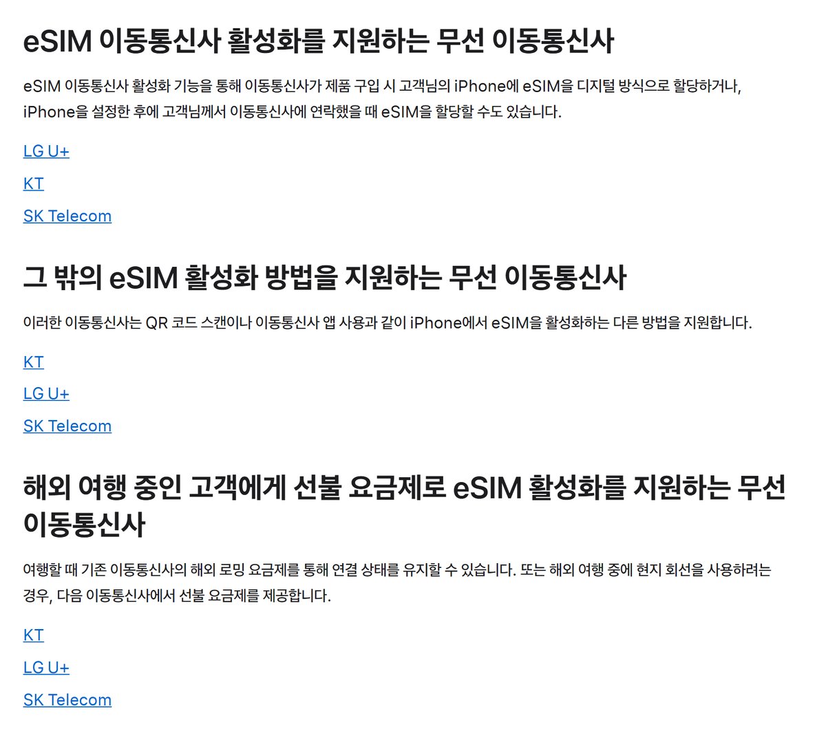 Apple 지원 문서 iPhone에서 eSIM 서비스를 제공하는 무선 이동통신사 대한민국 항목, eSIM 이동통신사 활성화를 지원하는 무선 이동통신사 이동통신사가 제품 구입 시 고객님의 iPhone에 eSIM을 디지털 방식으로 할당하거나 iPhone을 설정한 후에 이동통신사에 연락했을 때 eSIM을 할당할 수도 있습니다 LG U+ KT SK Telecom, 그 밖의 eSIM 활성화 방법을 지원하는 무선 이동통신사 QR 코드 스캔이나 이동통신사 앱 사용 KT LG U+ SK Telecom, 해외 여행 중인 고객에게 선불 요금제로 eSIM 활성화를 지원하는 무선 이동통신사 KT LG U+ SK Telecom