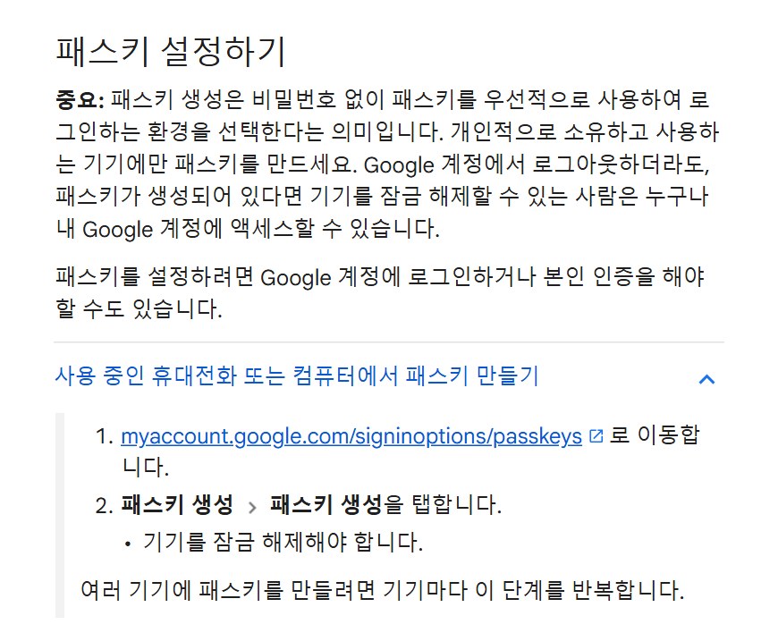Google 계정 고객센터 캡처, 패스키 설정하기, 중요 패스키 생성 시 비밀번호 없이 패스키를 우선적으로 사용하여 로그인하는 환경을 선택한다는 의미입니다, 개인적으로 소유하고 사용하는 기기에만 패스키를 만드세요, 패스키가 생성되어 있다면 기기를 잠금 해제할 수 있는 사람은 누구나 내 Google 계정에 액세스할 수 있습니다, 사용 중인 휴대전화 또는 컴퓨터에서 패스키 만들기, myaccount.google.com/signinoptions/passkeys로 이동합니다, 패스키 생성 패스키 생성을 탭합니다, 기기를 잠금 해제해야 합니다, 여러 기기에 패스키를 만들려면 기기마다 이 단계를 반복합니다