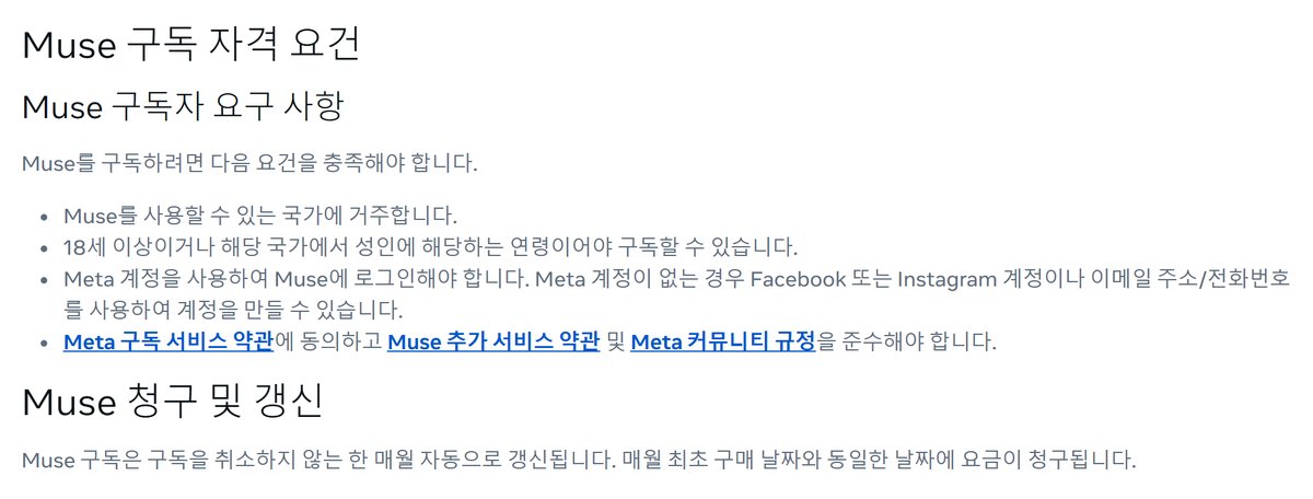 Meta 고객 센터 Muse 구독 정보 문서의 자격 요건, Muse를 구독하려면 다음 요건을 충족해야 합니다, Muse를 사용할 수 있는 국가에 거주합니다, 18세 이상이거나 해당 국가에서 성인에 해당하는 연령이어야 구독할 수 있습니다, Meta 계정을 사용하여 Muse에 로그인해야 합니다, Meta 구독 서비스 약관에 동의하고 Muse 추가 서비스 약관 및 Meta 커뮤니티 규정을 준수해야 합니다, Muse 청구 및 갱신, 매월 최초 구매 날짜와 동일한 날짜에 요금이 청구됩니다