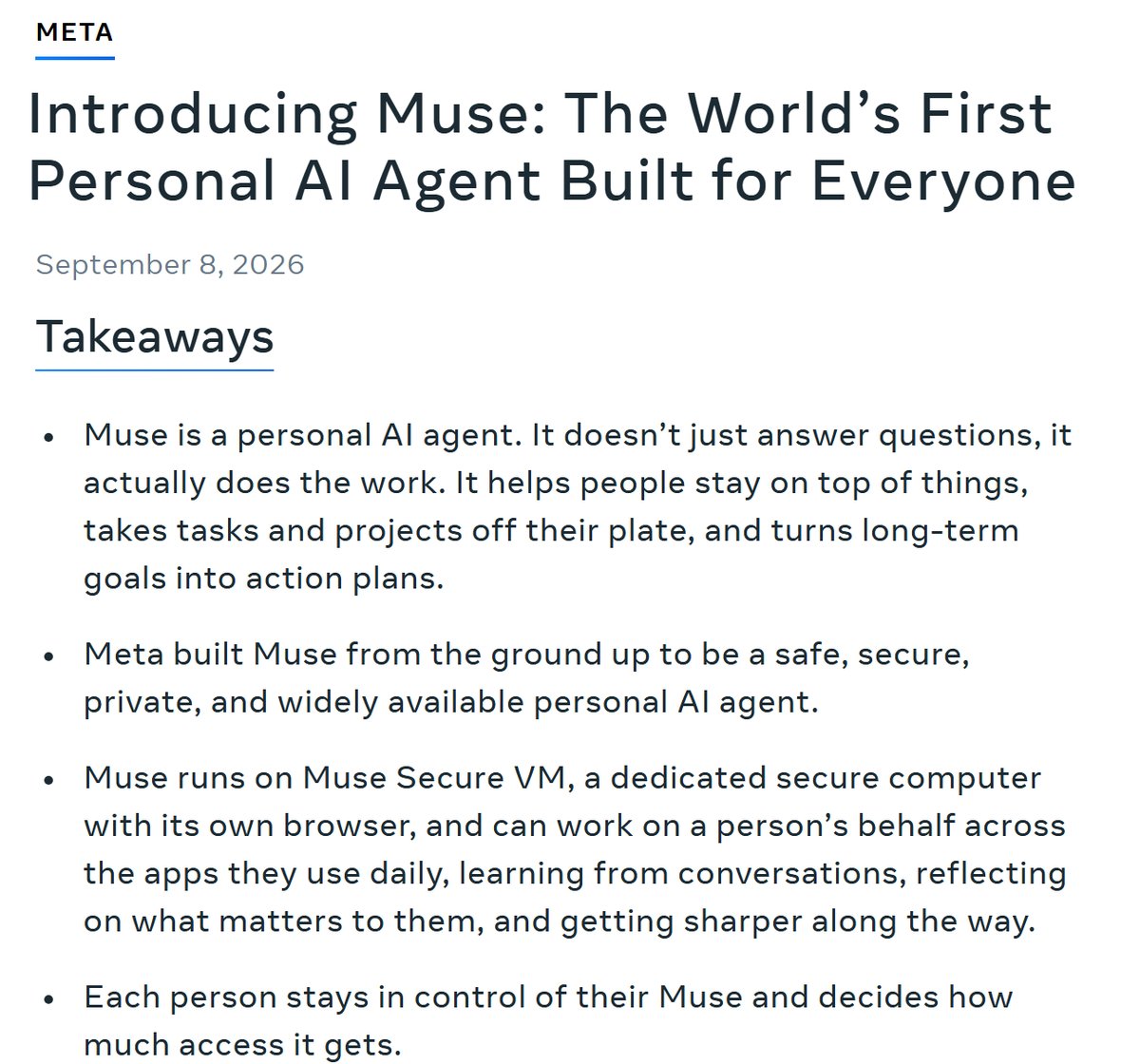 Meta 뉴스룸 Introducing Muse 발표문의 제목과 요점, September 8, 2026, Takeaways, Muse is a personal AI agent. It doesn't just answer questions, it actually does the work, Muse runs on Muse Secure VM, a dedicated secure computer with its own browser, and can work on a person's behalf across the apps they use daily, Each person stays in control of their Muse and decides how much access it gets